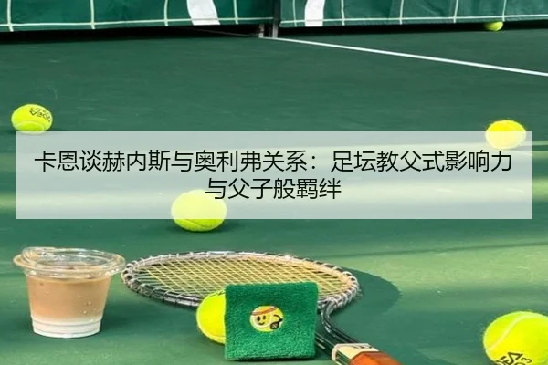 卡恩谈赫内斯与奥利弗关系：足坛教父式影响力与父子般羁绊 - jiangnan.comapp
