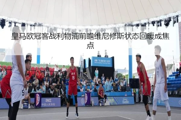 皇马欧冠客战利物浦前瞻维尼修斯状态回暖成焦点 - jiangnan.comapp